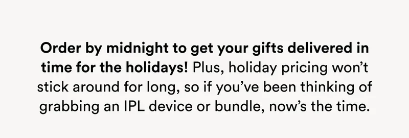 Order by midnight to get your gifts delivered in time for the holidays! Plus, holiday pricing won’t stick around for long, so if you’ve been thinking of grabbing an IPL device or bundle, now’s the time.