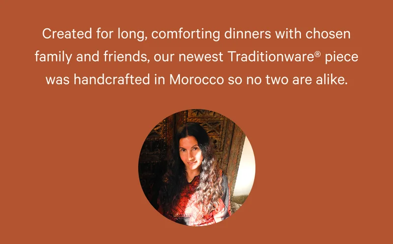 Created for long, comforting dinners with chosen family and friends, our newest Traditionware piece was handcrafted in Morocco so no two are alike.