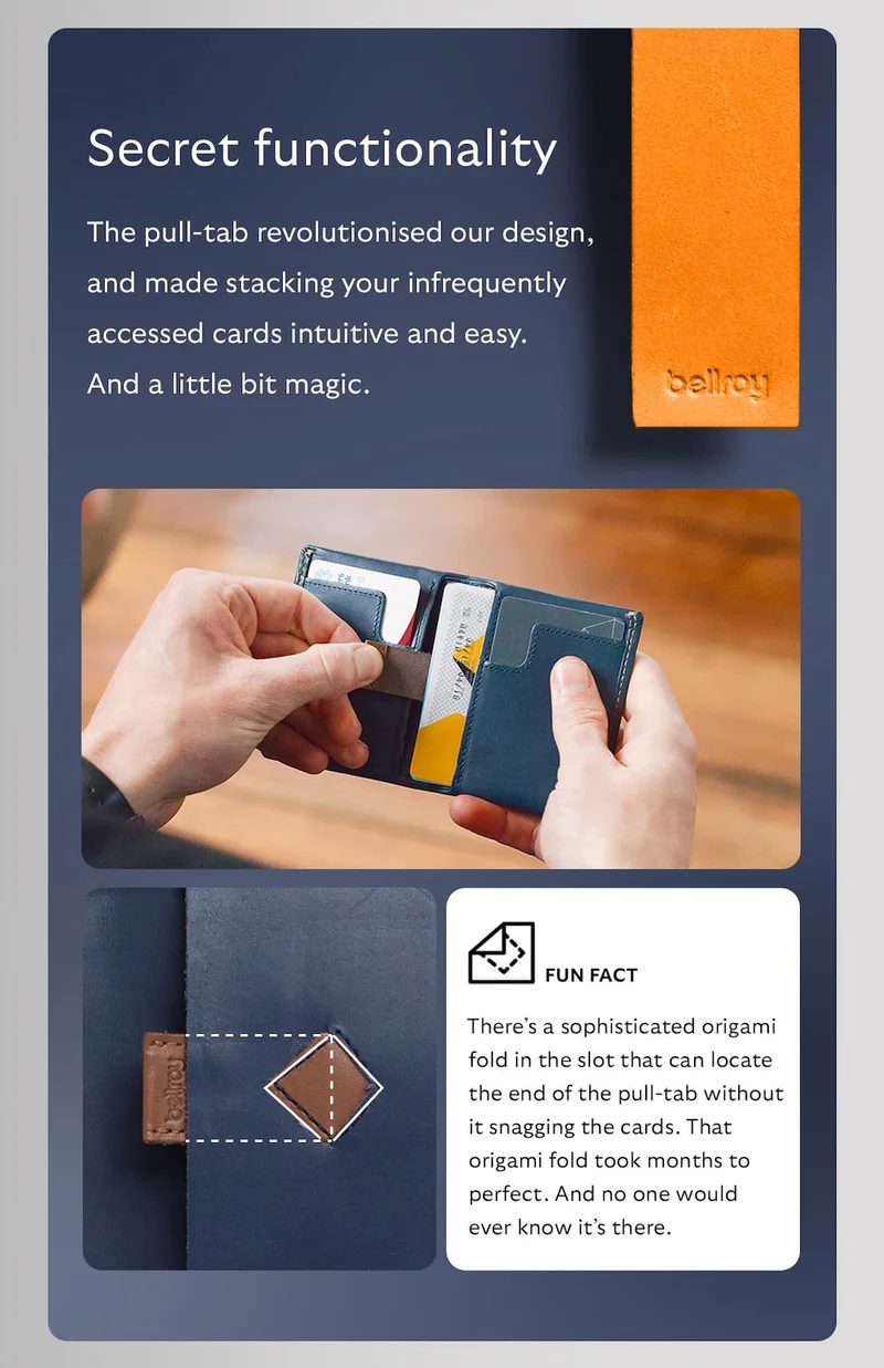 The pull-tab revolutionised our design, and made stacking your infrequently accessed cards intuitive and easy. And a little bit magic. Fun fact: there’s a sophisticated origami fold in the slot that can locate the end of the pull-tab without it snagging the cards. That origami fold took months to perfect. And no one would ever know it’s there.