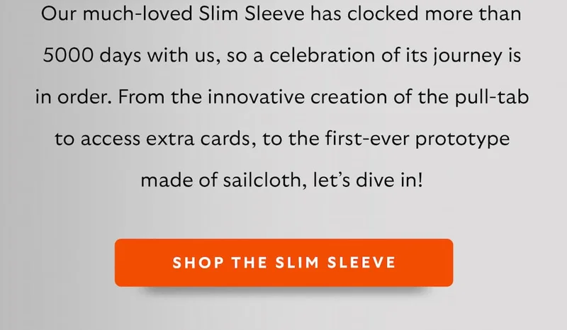 Our much-loved Slim Sleeve has clocked more than 5000 days with us, so a celebration of its journey is in order. From the innovative creation of the pull-tab to access extra cards, to the first-ever prototype made of sail cloth, let’s dive in!