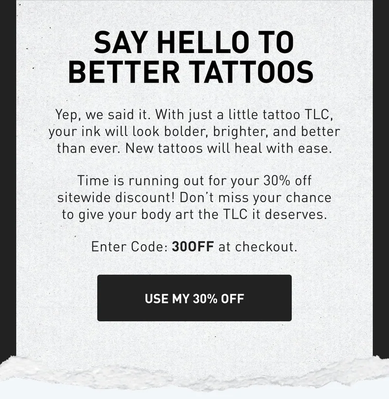 Say Hello To Better Tattoos&nbsp;| Time is running out for your 30% off sitewide discount! Don’t miss your chance to give your body art the TLC it deserves. Enter Code: 30OFF at checkout. USE MY 30% OFF