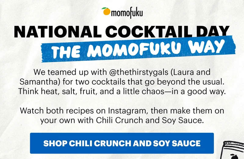 Header: NATIONAL COCKTAIL DAY, THE MOMOFUKU WAY Sub-header: We teamed up with @thethirstygals (Laura and Samantha) for two cocktails that go beyond the usual. Think heat, salt, fruit, and a little chaos—in a good way. CTA: SHOP CHILI CRUNCH AND SOY SAUCE