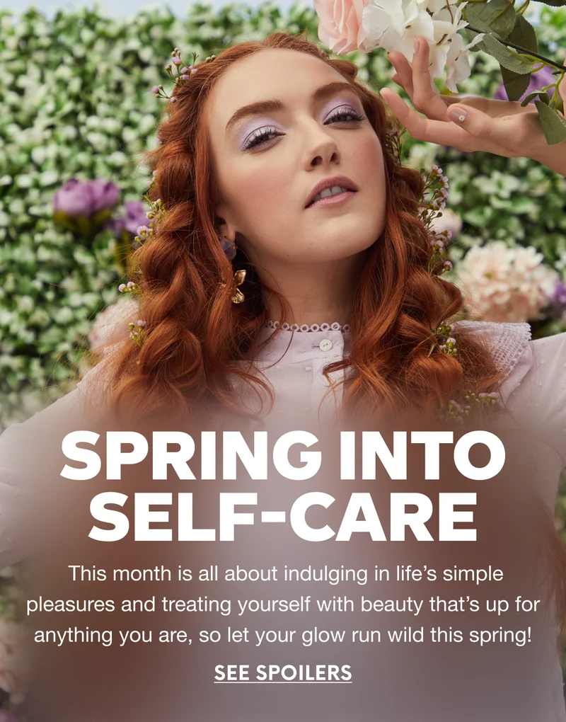 Spring Into Self-Care. This month is all about indulging in life’s simple pleasures and treating yourself with beauty that’s up for anything you are, so let your glow run wild this spring! SEE SPOILERS