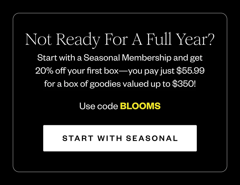 Not Ready For A Full Year? | Start with a Seasonal Membership and get 20% off your first box—you pay just $55.99 for a box of goodies valued up to $350! | Use code BLOOMS | START WITH SEASONAL