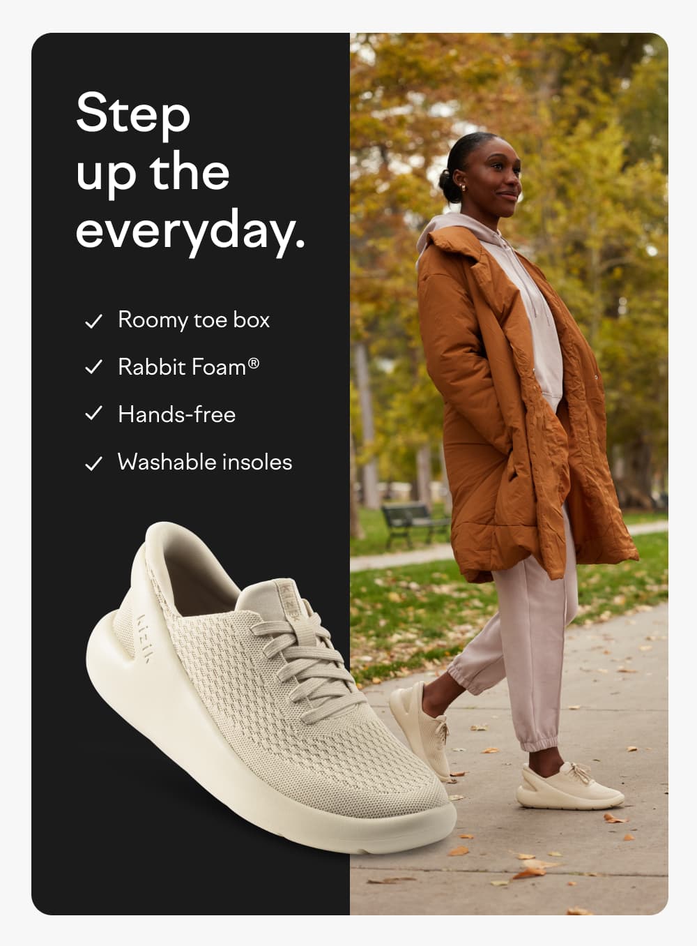 Step up the everyday. Roomy toe box. Rabbit foam. Hands-free. Washable insoles.