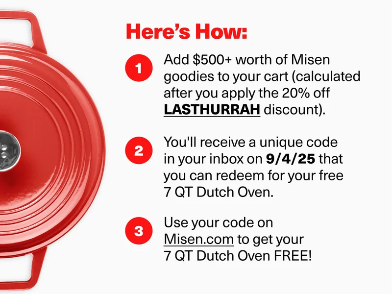 Here's How: 1. Add $500+ worth of Misen goodies to your cart (calculated after you apply the 20% off discount code discount). 2. You'll receive a unique code in your inbox on 9/4/25 that you can redeem for your free 7 QT Dutch Oven. 3. Use your code on Misen.com to get your  7 QT Dutch Oven FREE!