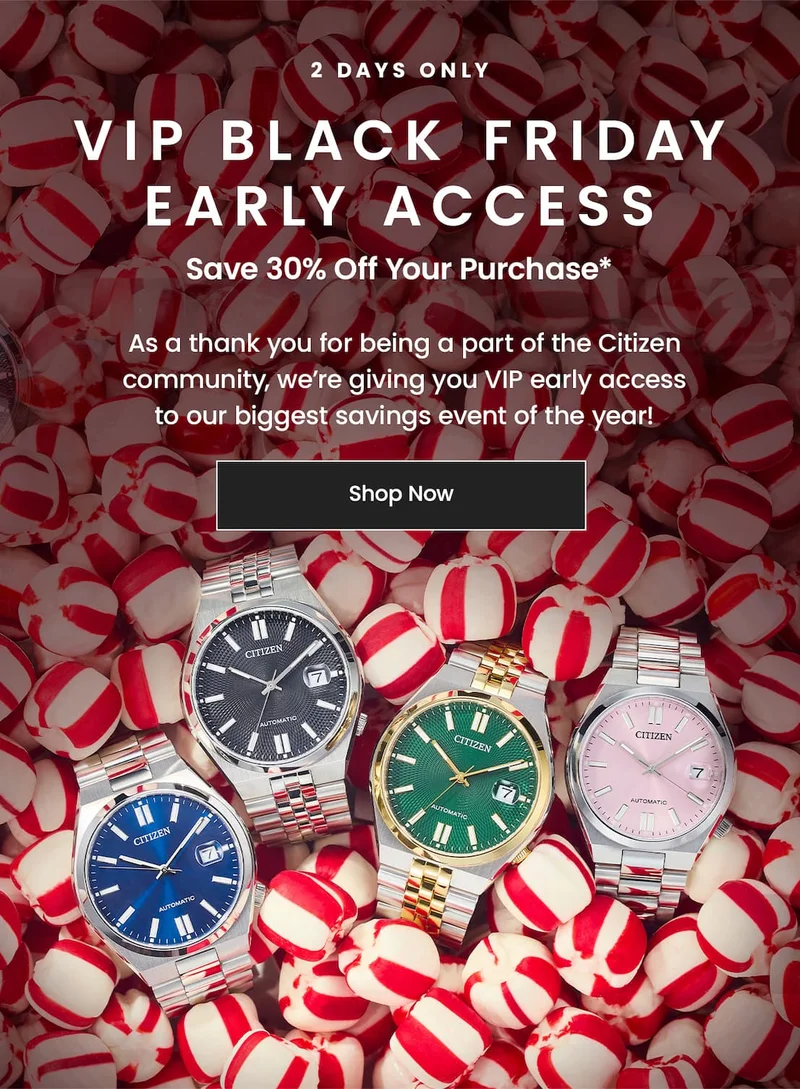 2 DAYS ONLY!  VIP Black Friday Early Access! Save 30% off your purchase*  As a thank you for being a part of the Citizen community, we’re giving you VIP early access to our biggest savings event of the year!