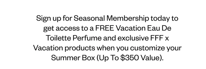 Sign up for Seasonal Membership today to get access to a FREE Vacation Eau De Toilette Perfume and exclusive FFF x Vacation products when you customize your Summer Box (Up To $350 Value). Sign up for Seasonal Membership today to get access to a FREE Vacation Eau De Toilette Perfume and exclusive FFF x Vacation products when you customize your Summer Box (Up To $350 Value).