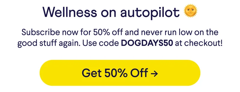 Wellness on autopilot 🌞 Subscribe now for 50% off and never run low on the good stuff again. Use code DOGDAYS50 at checkout! Button: get 50% off