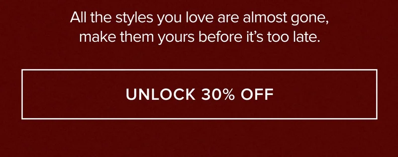 ALL THE STYLES YOU LOVE ARE ALMOST GONE, MAKE THEM YOURS BEFORE IT'S TOO LATE. UNLOCK 30% OFF