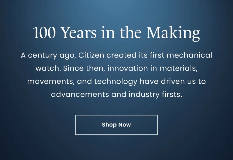 100 Years in the Making: A century ago, Citizen created its first mechanical watch. Since then, innovation in materials, movements, and technology have driven us to advancements and industry firsts. Shop Now