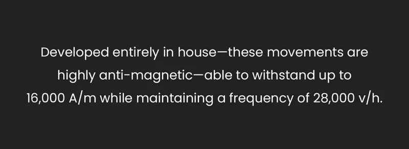 Developed entirely in house—these movements are highly anti-magnetic—able to withstand up to 16,000 A/m while maintaining a frequency of 28,000 v/h.