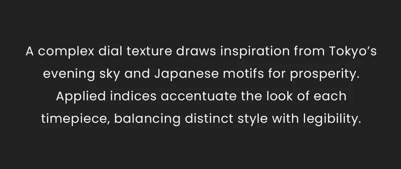 A complex dial texture draws inspiration from Tokyo’s evening sky and Japanese motifs for prosperity. Applied indices accentuate the look of each timepiece, balancing distinct style with legibility.
