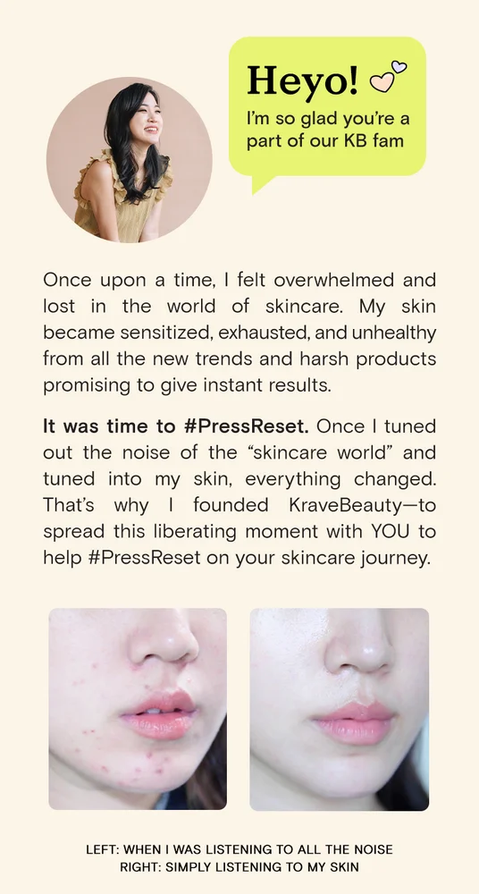Heyo! I'm so glad you're a part of our KB fam. Once upon a time, I felt overwhelmed and lost in the world of skincare. My skin became sensitized, exhausted, and unhealthy from all the new trends and harsh products promising to give instant results. It was time to #PressReset. Once I tuned out the noise of the "skincare world" and tuned into my skin, everything changed. That's why I founded KraveBeauty-- to spread this liberating moment with YOU to help #PressReset on your skincare journey.