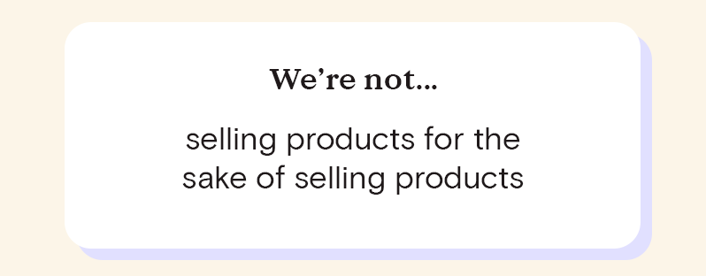 We're not... the right products for everyone and we don't pretend we are. We're not...a "super fast fix!" for "amazing instant results!" We're not selling products for the sake of selling products.