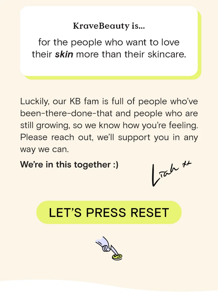 KraveBeauty is... for the people who want to love their skin more than their skincare. Luckily, our KB fam is full of people who've been-there-done-that and people who are still growing, so we know how you're feeling. Please reach out, we'll support you in anyway we can. We're in this together. Let's Press Reset