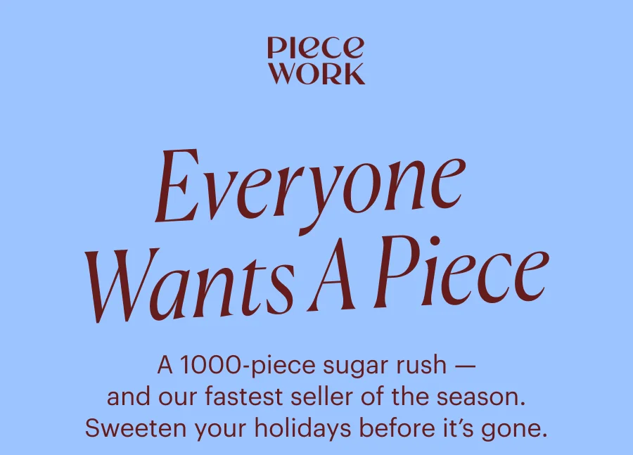 Piecework: Everyone Wants A piece A 1000-piece sugar rush — and our fastest seller of the season. Sweeten your holidays before it’s gone.