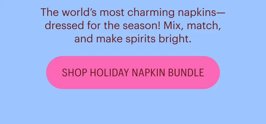 The world’s most charming napkins—dressed for the season! Mix, match, and make spirits bright. Shop Holiday Napkin Bundle