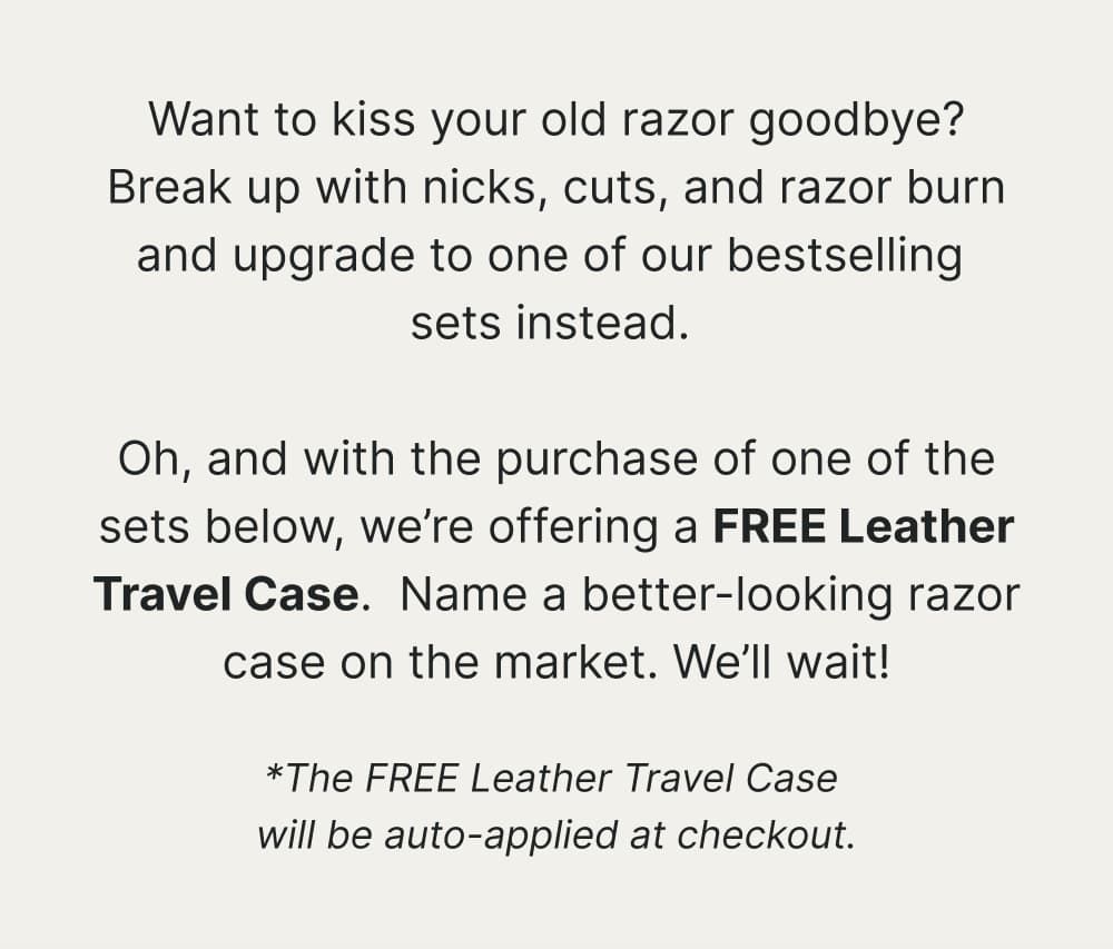 Want to kiss your old razor goodbye? Break up with nicks, cuts, and razor burn and upgrade to one of our bestselling sets instead. Oh, and with the purchase of one of the sets below, we’re offering a FREE Leather Travel Case.  Name a better-looking razor case on the market. We’ll wait!