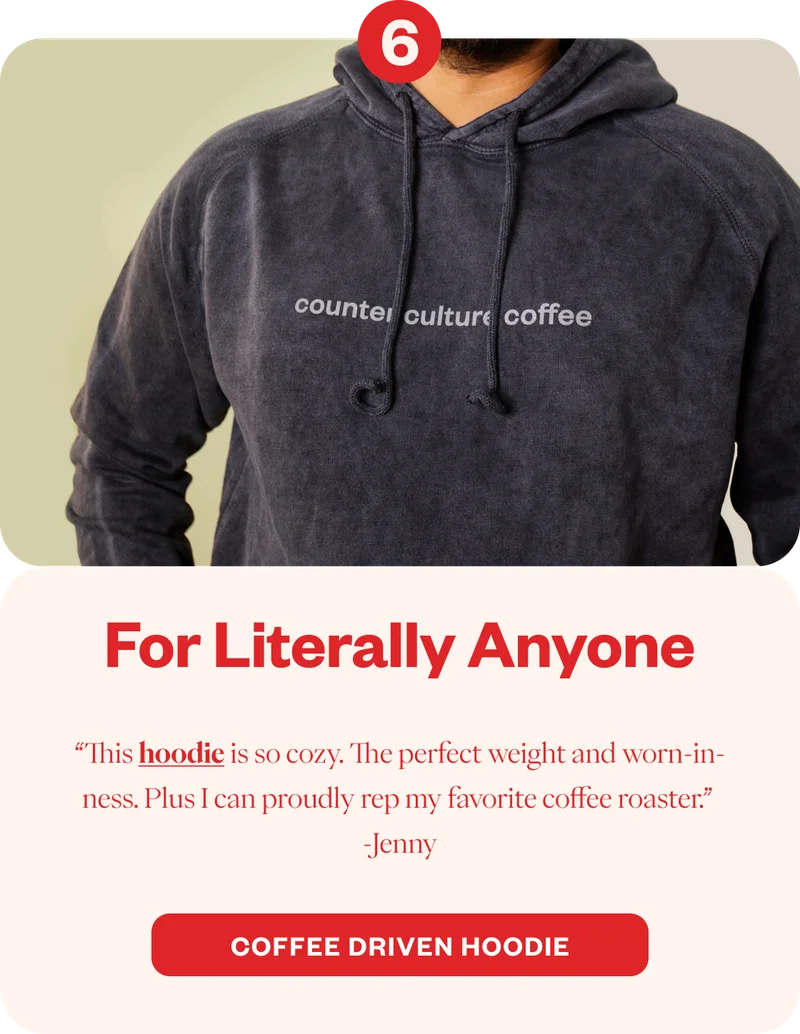 For Literally Anyone “This hoodie is so cozy. The perfect weight and worn-in-ness. Plus I can proudly rep my favorite coffee roaster.” Jenny  CTA: Coffee Driven Hoodie