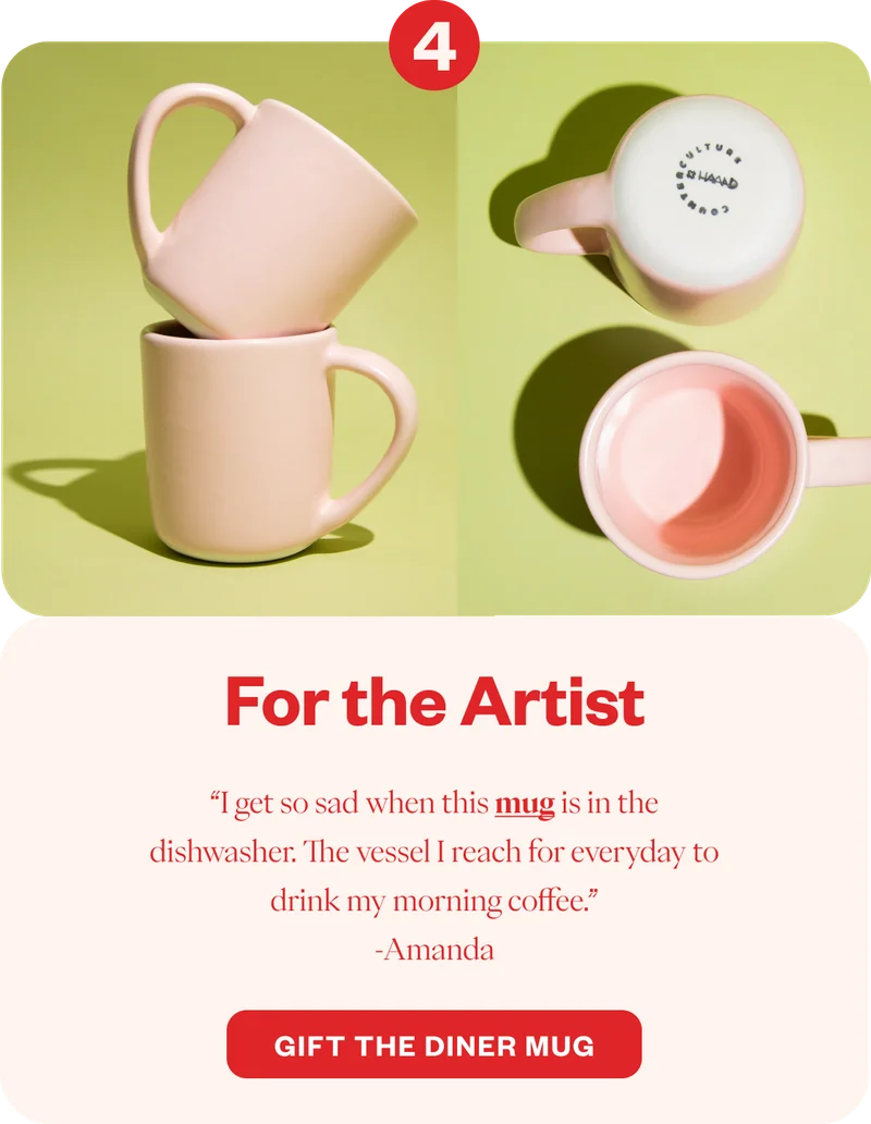 For the Artist “I get so sad when this mug is in the dishwasher. The vessel I reach for everyday to drink my morning coffee.” -Amanda CTA: Gift the Diner Mug