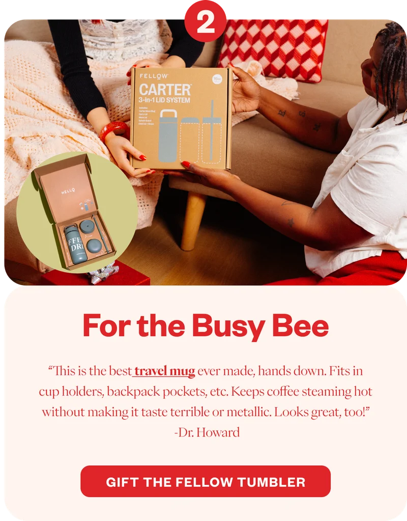 For the Busy Bee “This is the best travel mug ever made, hands down. Fits in cup holders, backpack pockets, etc. Keeps coffee steaming hot without making it taste terrible or metallic. Looks great, too!” -Dr.Howard CTA: Gift the Fellow Tumbler