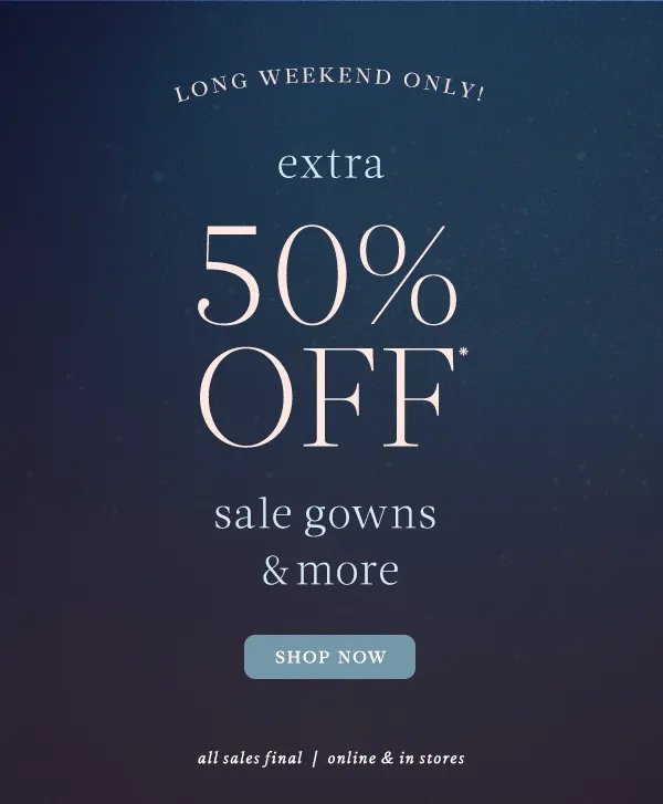 extra 50% off* sale gowns and more. shop now. all sales final. online and in stores.