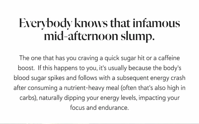 Everybody knows that infamous mid-afternoon slump. The one that has you craving a quick sugar hit or a caffeine boost.&nbsp; If this happens to you, it's usually because the body's blood sugar spikes and follows with a subsequent energy crash after consuming a nutrient-heavy meal (often that's also high in carbs), naturally dipping your energy levels, impacting your focus and endurance.