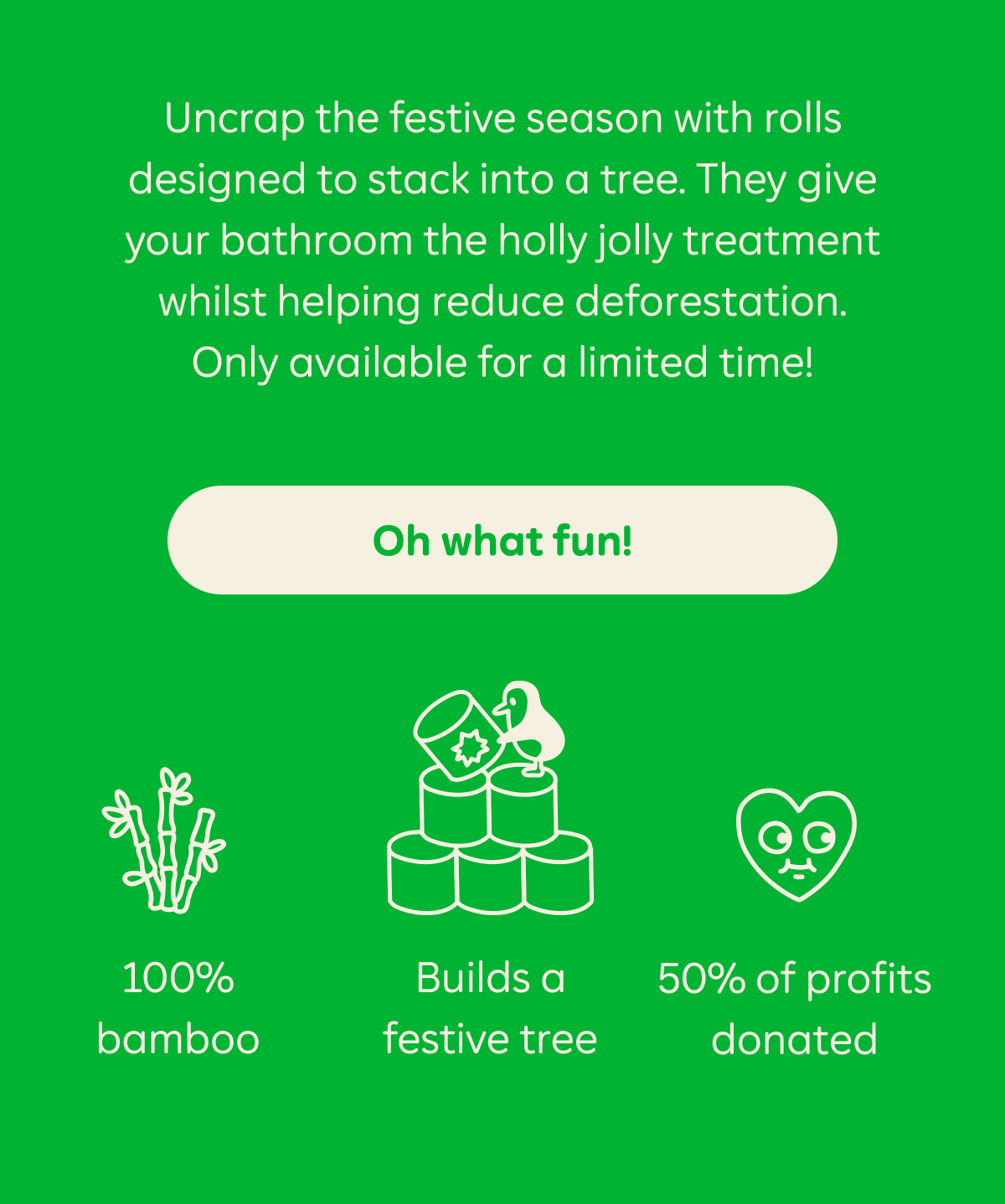 Uncrap the festive season with rolls designed to stack into a tree. They give your bathroom the holly jolly treatment whilst helping reduce deforestation. Only available for a limited time! Oh what fun! 100% bamboo. Builds a festive tree. 50% of profits donated.