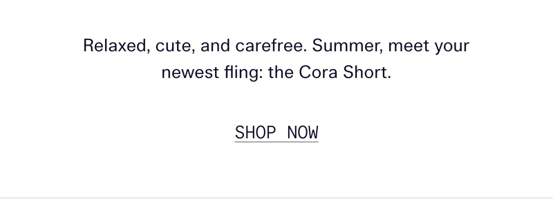 Relaxed, cute, and carefree. Summer, meet your newest fling: the Cora Short. SHOP NOW