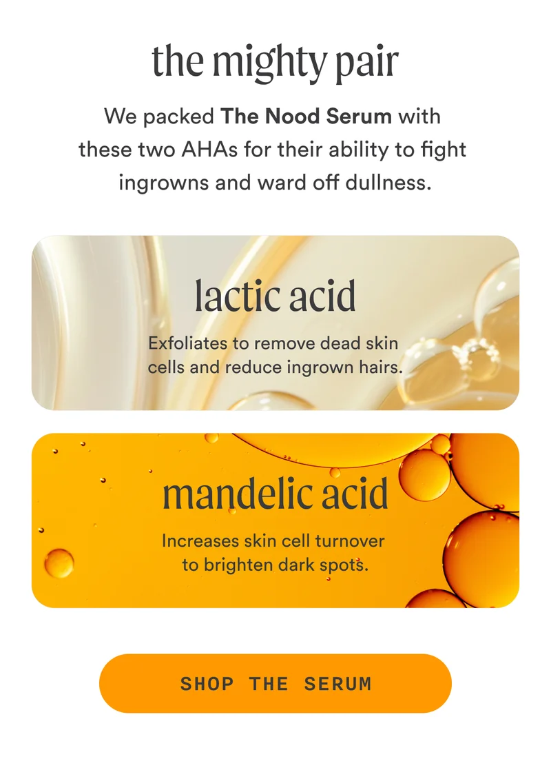 H2: The Mighty Pair S2: We packed The Nood Serum with these two AHAs for their ability to fight ingrowns and ward off dullness. LACTIC ACID Exfoliates to remove dead skin cells and reduce ingrown hairs. MANDELIC ACID Increases skin cell turnover to brighten dark spots. CTA2: SHOP THE SERUM