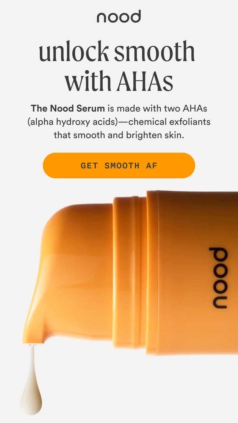 H1: Unlock Smooth with AHAs S1: The Nood Serum is made with two AHAs (alpha hydroxy acids)—chemical exfoliants that smooth and brighten skin. CTA1: GET SMOOTH AF