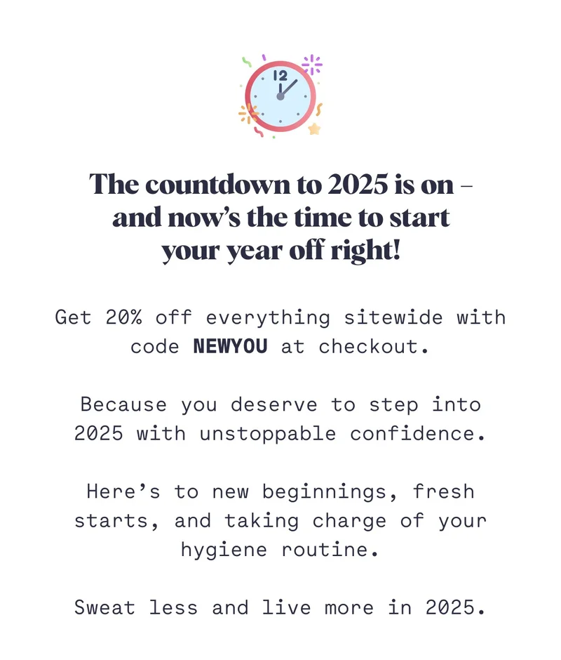 The countdown to 2025 is on – and now’s the time to start your year off right!  Get 20% off everything sitewide with code NEWYOU at checkout.  Because you deserve to step into 2025 with unstoppable confidence.  Here’s to new beginnings, fresh starts, and taking charge of your hygiene routine.  Sweat less and live more in 2025.