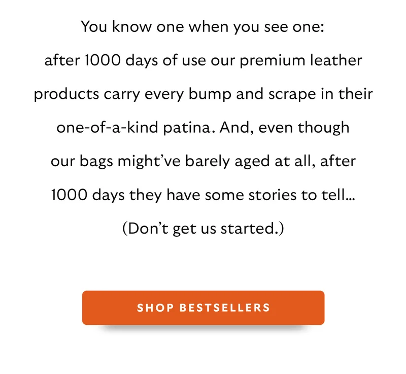 You know one when you see one: after 1000 days of use our premium leather products carry every bump and scrape in their one-of-a-kind patina. And, even though our bags might’ve barely aged at all, after 1000 days they have some stories to tell… (Don’t get us started.)