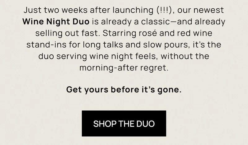 Just two weeks after launching (!!!), our newest Wine Night Duo is already a classic—and already selling out fast. Starring rosé and red wine stand-ins for long talks and slow pours, it’s the duo serving wine night feels, without the morning-after regret. Get yours before it’s gone. | Shop the Duo