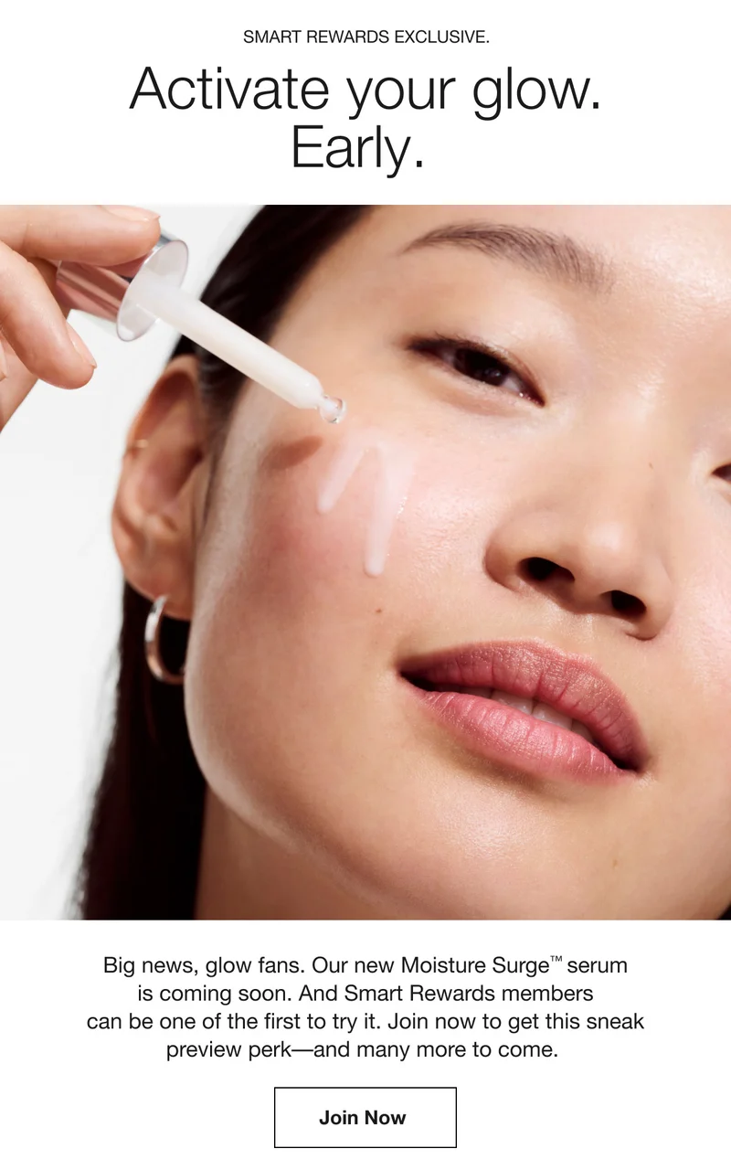 Smart Rewards Exclusive. | Activate your glow. Early. | Big news, glow fans. Our new Moisture Surge™ serum is coming soon. And Smart Rewards members can be one of the first to try it. | Join now to get this sneak preview perk––and many more to come. | Join now