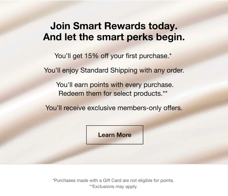 Join Smart Rewards today. And let the smart perks begin. You’ll get 15% off your first purchase.* You’ll enjoy Standard Shipping with any order. You'll earn points with every purchase. Redeem them for select products.** You’ll receive exclusive members-only offers. | Learn More | *Purchases made with a Gift Card are not eligible for points. **Exclusions may apply.