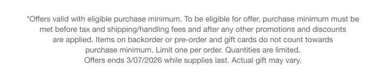 *Offers valid with eligible purchase minimum. To be eligible for offer, purchase minimum must be met before tax and shipping/handling fees and after any other promotions and discounts are applied. Items on backorder or pre-order and gift cards do not count towards purchase minimum. Limit one per order. Quantities are limited. Offers ends 3/07/2026 while supplies last. Actual gift may vary.