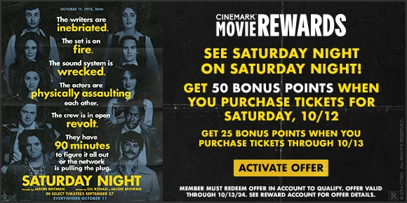 SEE SATURDAY NIGHT ON SATURDAY NIGHT | GET 50 BONUS POINTS WHEN YOU PURCHASE TICKETS FOR SATURDAY 10/12 | GET 25 BONUS POINTS WHEN YOU PURCHASE TICKETS THROUGH 10/13 | ACTIVATE OFFER >
