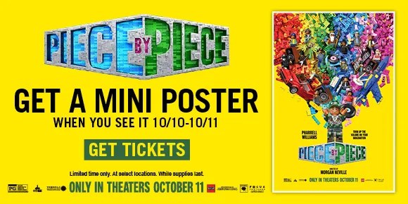 PIECE BY PIECE | GET A MINI POSTER WHEN YOU SEE IT 10/10-10/11 | GET TICKETS >