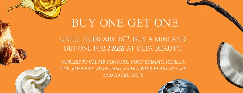 buy one get one. Until February 16th, buy a Mini and get one for free at Ulta Beauty. *Applies to Crumb Couture, Coco Shimmy, Vanilla Vice, Rose Era, Sweet Ash, Extra Whip, Berry Styles, and Hazel Split.