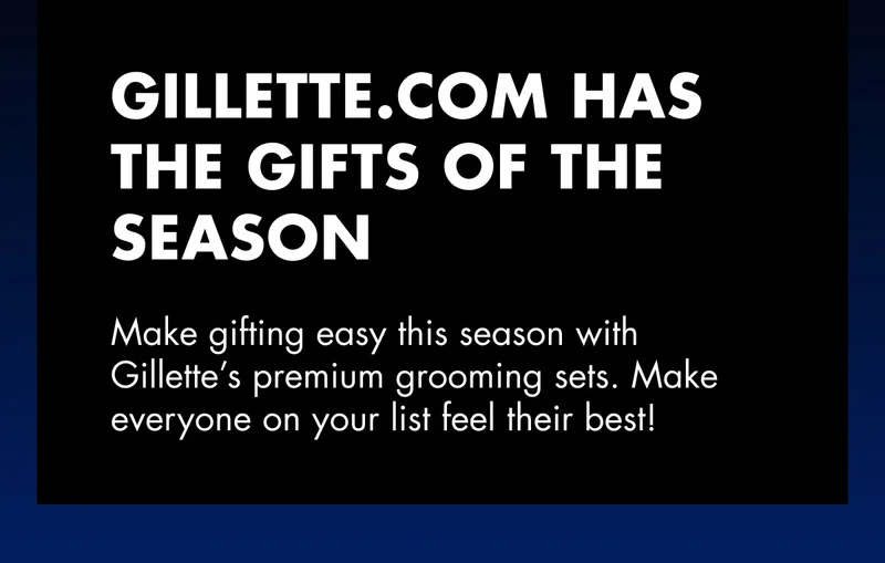 GILLETTE.COM HAS THE GIFTS OF THE SEASON. Make gifting easy this season with Gillette’s premium grooming sets. Make everyone on your list feel their best!