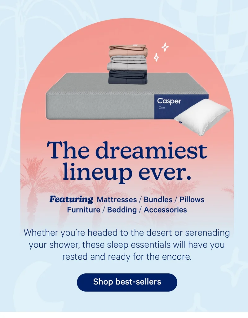 The dreamiest lineup ever. Featuring Mattresses / Bundles / Pillows / Furniture / Bedding / Accessories; Whether you’re headed to the desert or serenading your shower, these sleep essentials will have you rested and ready for the encore.