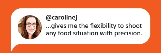 @carolinej | ...gives me the flexibility to shoot any food situation with precision.