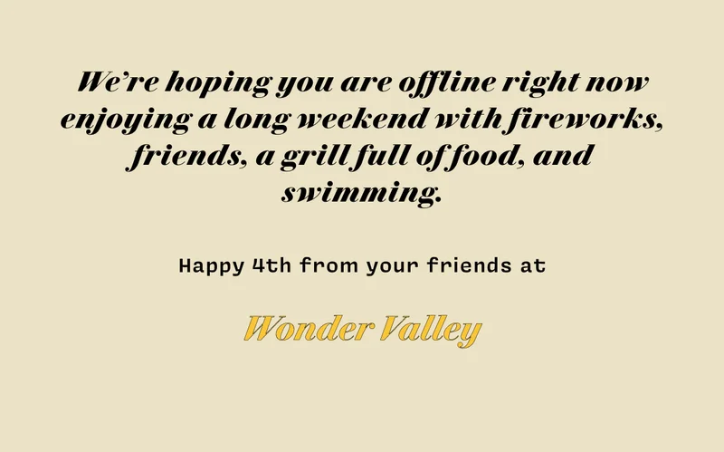 We're hoping you are offline right now enjoying a long weekend with fireworks, friends, a grill full of food, and swimming. Happy 4th from your friends at Wonder Valley