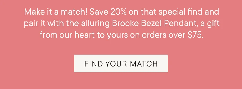 Make it a match! Save 20% on that special find and pair it with the alluring Brooke Bezel Pendant, a gift from our heart to yours on orders over $75. FIND YOUR MATCH
