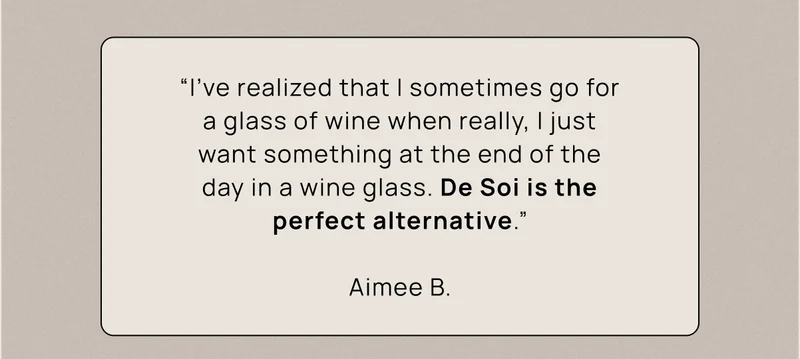 “I've realized that I sometimes go for a glass of wine when really, I just want something at the end of the day in a wine glass. De Soi is the perfect alternative.” Aimee B.