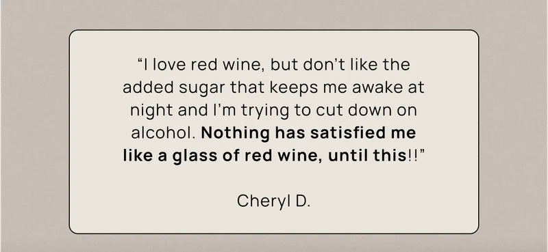 “I love red wine, but don't like the added sugar that keeps me awake at night and I'm trying to cut down on alcohol. Nothing has satisfied me like a glass of red wine, until this!!” Cheryl D.