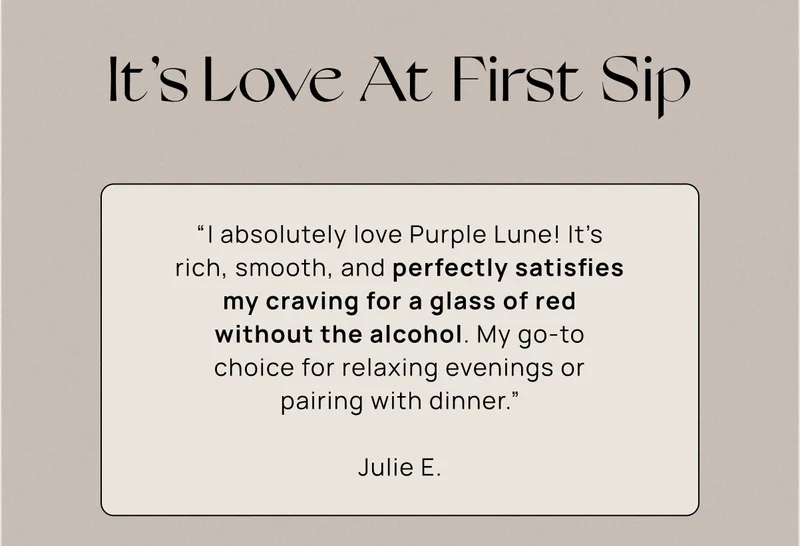 It’s Love At First Sip | “﻿I absolutely love Purple Lune! It's rich, smooth, and perfectly satisfies my craving for a glass of red without the alcohol. My go-to choice for relaxing evenings or pairing with dinner.” Julie E.