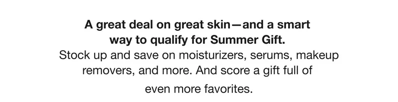 A great deal on great skin—and a smart way to qualify for Summer Gift. Stock up and save on moisturizers, serums, makeup removers, and more. And score a gift full of even more favorites.